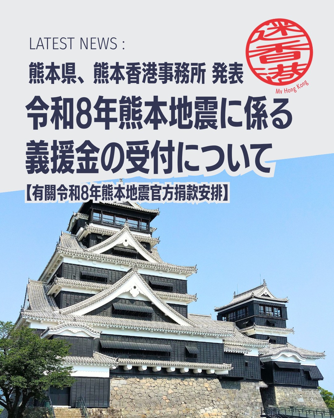 【令和8年熊本地震 義援金受付のお知らせ】

熊本県では令和8年熊本地震の被災者支援・復興のため、公式の義援金受付口座を開設しました。海外からの送金も可能で香港からも直接ご寄付いただけます。

・公式義援金口座：熊本県が開設、海外送金も受付中

・ 香港での受付：熊本香港事務所で募金箱設置や口座開設を調整中

・ 感謝のメッセージ：多くの温かいお問い合わせに熊本県が御礼

詳細は熊本県公式サイトをご確認ください。
My Hong Kongホームページ内でも詳細をご覧頂けます。